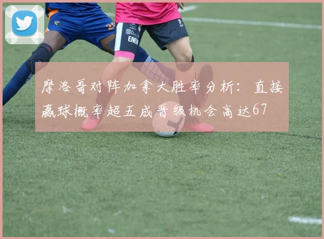 摩洛哥对阵加拿大胜率分析：直接赢球概率超五成晋级机会高达67