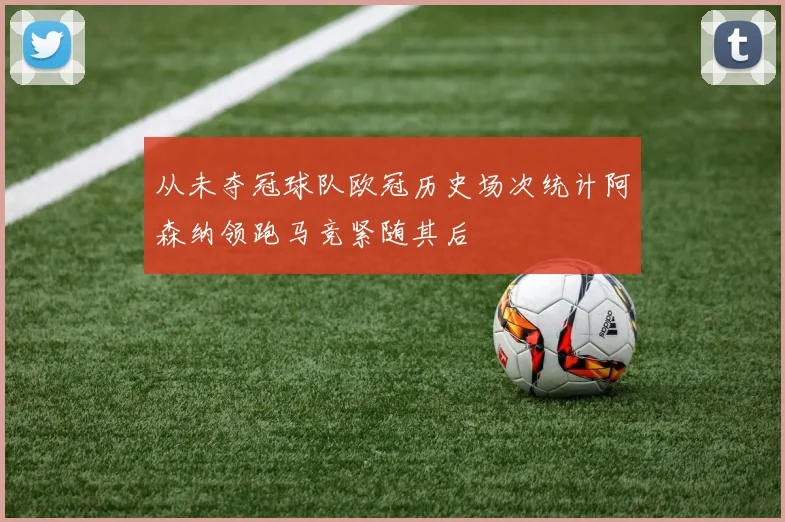 从未夺冠球队欧冠历史场次统计阿森纳领跑马竞紧随其后