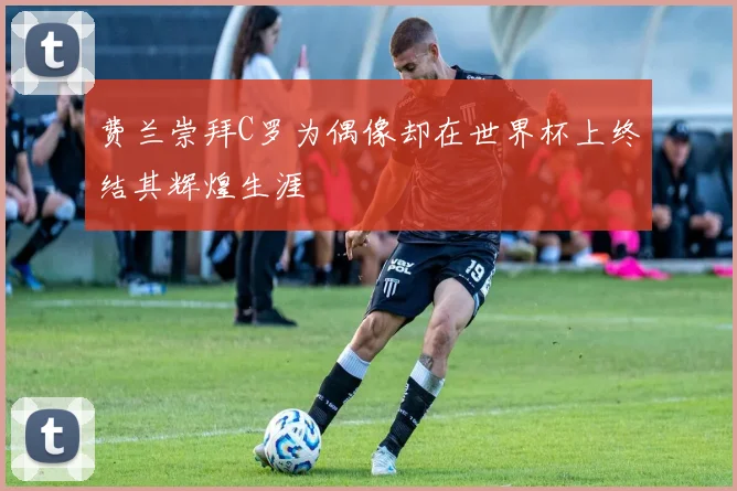 费兰崇拜C罗为偶像却在世界杯上终结其辉煌生涯
