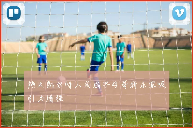 热火凯尔特人或成字母哥新东家吸引力增强