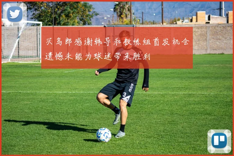 买乌郎感谢韩导和教练组首发机会遗憾未能为球迷带来胜利