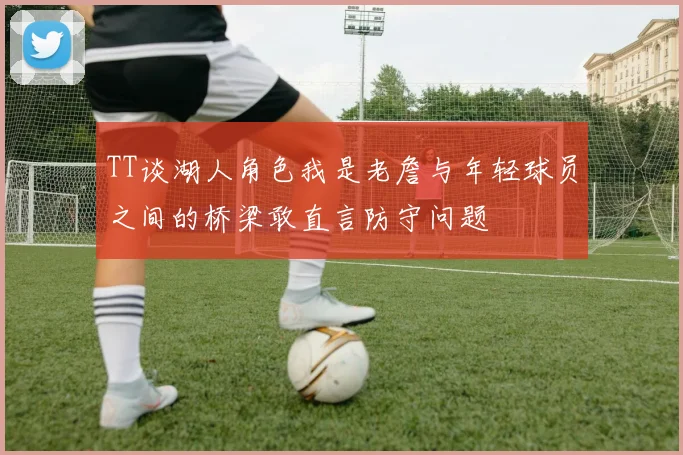 TT谈湖人角色我是老詹与年轻球员之间的桥梁敢直言防守问题