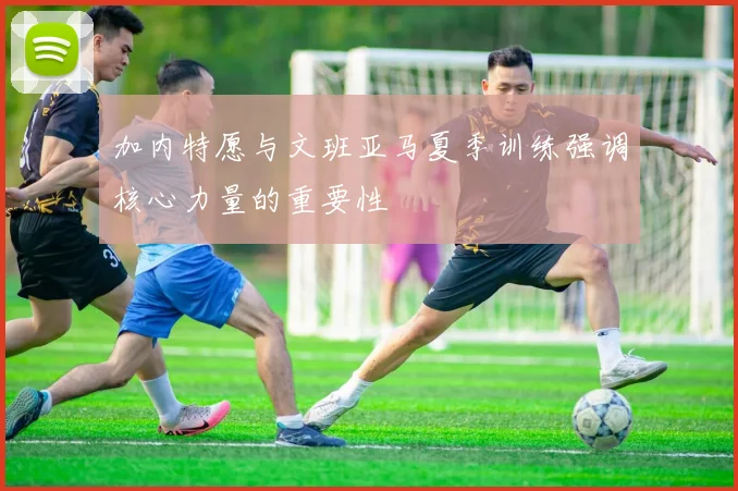 加内特愿与文班亚马夏季训练强调核心力量的重要性