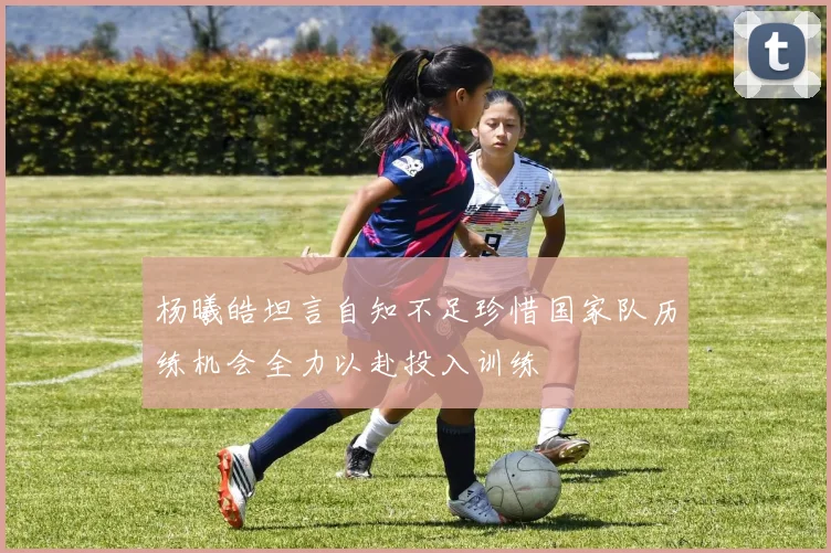 杨曦皓坦言自知不足珍惜国家队历练机会全力以赴投入训练