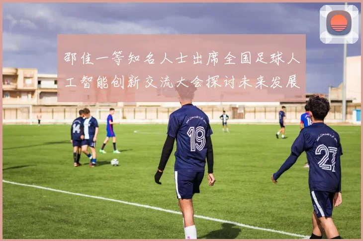 邵佳一等知名人士出席全国足球人工智能创新交流大会探讨未来发展方向