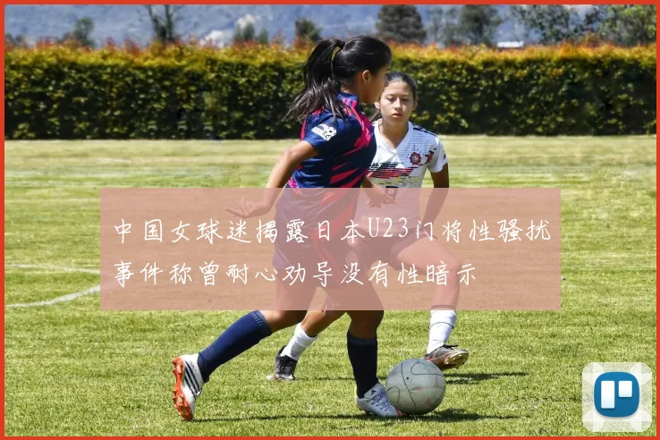 中国女球迷揭露日本U23门将性骚扰事件称曾耐心劝导没有性暗示