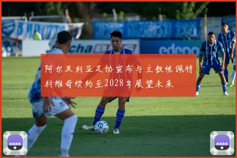 阿尔及利亚足协宣布与主教练佩特科维奇续约至2028年展望未来