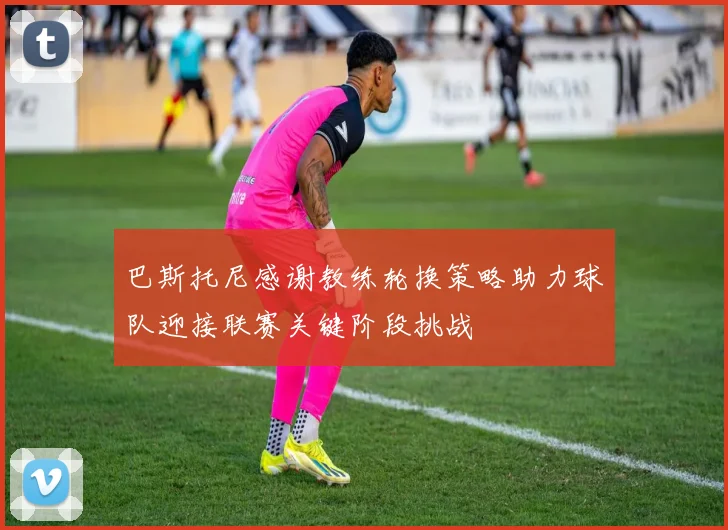 巴斯托尼感谢教练轮换策略助力球队迎接联赛关键阶段挑战