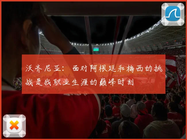 沃齐尼亚：面对阿根廷和梅西的挑战是我职业生涯的巅峰时刻