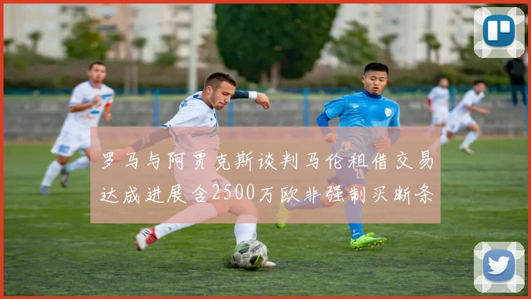 罗马与阿贾克斯谈判马伦租借交易达成进展含2500万欧非强制买断条款