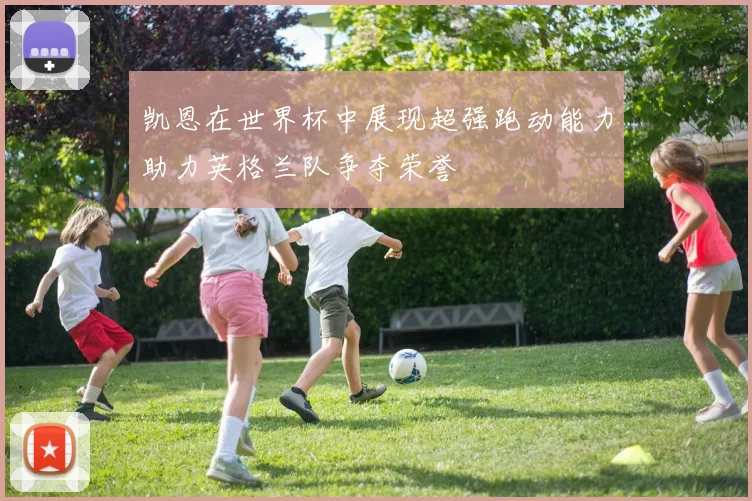 凯恩在世界杯中展现超强跑动能力助力英格兰队争夺荣誉