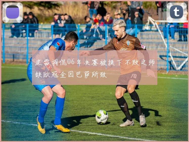 皮雷调侃06年决赛被换下不败之师缺欧冠全因巴萨所致