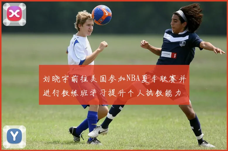 刘晓宇前往美国参加NBA夏季联赛并进行教练班学习提升个人执教能力