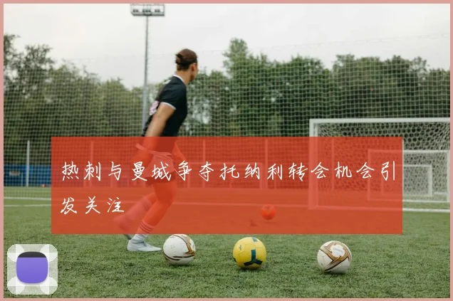 热刺与曼城争夺托纳利转会机会引发关注