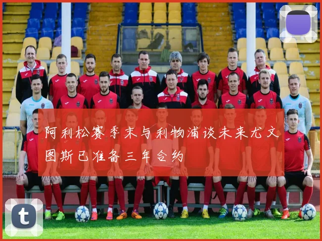 阿利松赛季末与利物浦谈未来尤文图斯已准备三年合约
