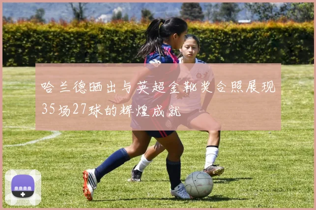 哈兰德晒出与英超金靴奖合照展现35场27球的辉煌成就