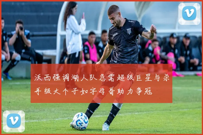 沃西强调湖人队急需超级巨星与杀手级大个子如字母哥助力争冠