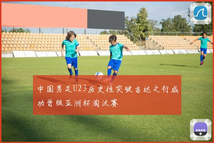中国男足U23历史性突破吉达之行成功晋级亚洲杯淘汰赛