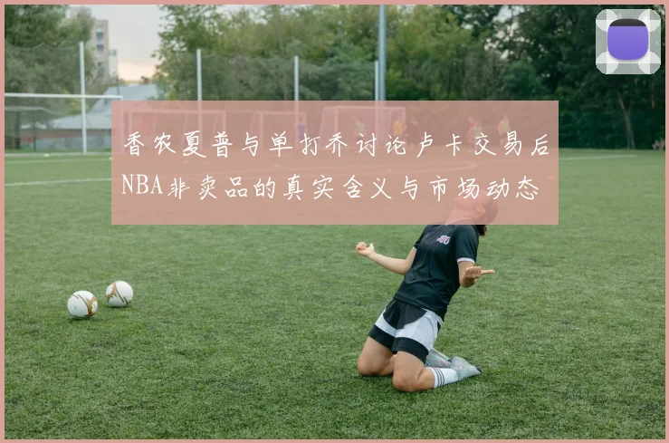 香农夏普与单打乔讨论卢卡交易后NBA非卖品的真实含义与市场动态