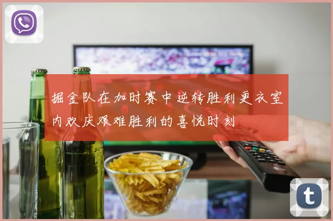 掘金队在加时赛中逆转胜利更衣室内欢庆艰难胜利的喜悦时刻