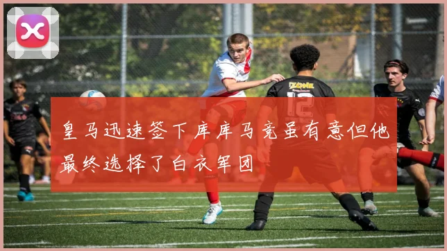 皇马迅速签下库库马竞虽有意但他最终选择了白衣军团