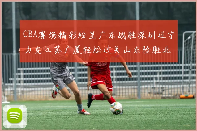 CBA赛场精彩纷呈广东战胜深圳辽宁力克江苏广厦轻松过关山东险胜北京