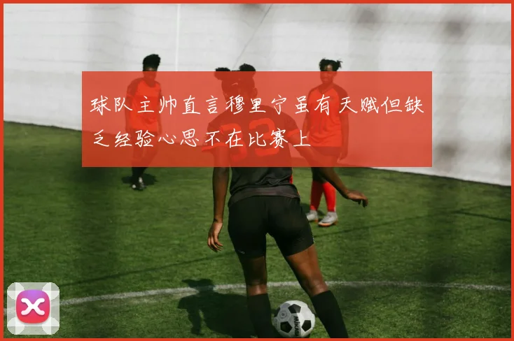 球队主帅直言穆里宁虽有天赋但缺乏经验心思不在比赛上