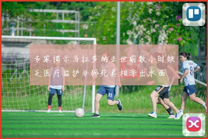 专家揭示马拉多纳去世前数小时缺乏医疗监护非猝死真相浮出水面
