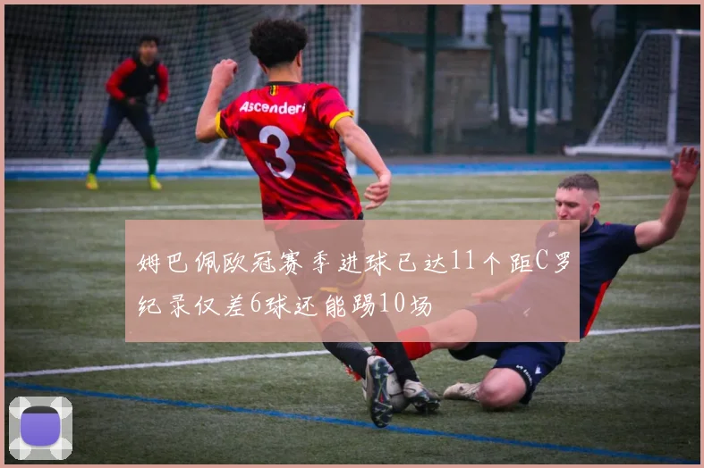 姆巴佩欧冠赛季进球已达11个距C罗纪录仅差6球还能踢10场