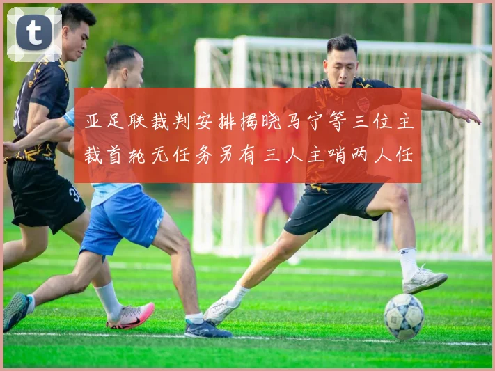 亚足联裁判安排揭晓马宁等三位主裁首轮无任务另有三人主哨两人任四官