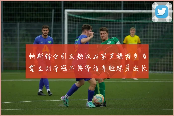 帕斯转会引发热议龙塞罗强调皇马需立刻夺冠不再等待年轻球员成长