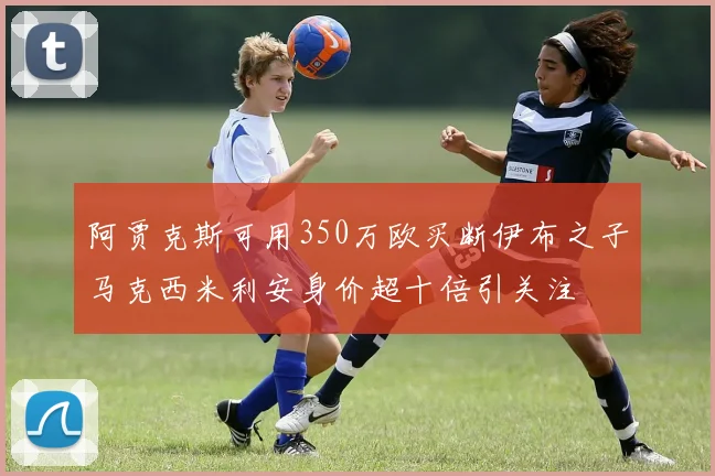 阿贾克斯可用350万欧买断伊布之子马克西米利安身价超十倍引关注